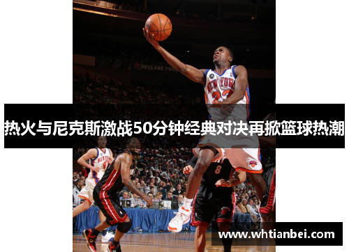 热火与尼克斯激战50分钟经典对决再掀篮球热潮