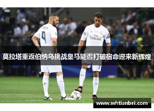莫拉塔重返伯纳乌挑战皇马能否打破宿命迎来新辉煌